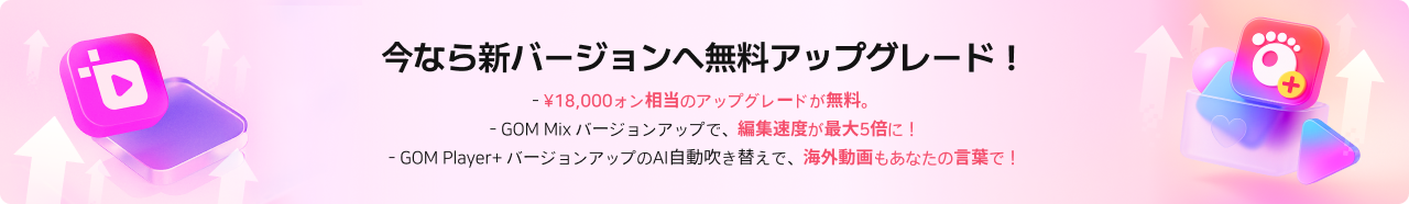 今なら新バージョンへ無料アップグレード！- ¥18,000ォン相当のアップグレードが無料。- GOM Mix バージョンアップで、編集速度が最大5倍に！- GOM Player+ バージョンアップのAI自動吹き替えで、海外動画もあなたの言葉で！