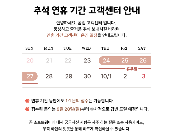 추석 연휴 기간 고객센터 안내, 안녕하세요. 곰랩 고객센터 입니다. 풍성하고 즐거운 추석 보내시길 바라며 연휴 기간 고객센터 운영 일정을 안내드립니다.(휴무일 : 2026. 9. 24 ~ 9. 27) 연휴 기간 동안에도 1:1 문의 접수는 가능합니다. 접수된 문의는 9월 28일(월)부터 순차적으로 답변 드릴 예정입니다. 곰 소프트웨어에 대해 궁금하신 사항은 자주 하는 질문 또는 사용가이드, 우측 하단의 챗봇을 통해 빠르게 확인하실 수 있습니다.