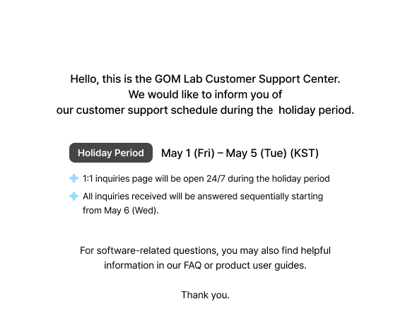 GOM Lab Customer Support Holiday Notice,  We would like to inform you of our customer support schedule during the holiday period. Period :  May 1 (Fri) – May 5 (Tue) (KST), 1:1 inquiries open 24/7 (holidays). Inquiries answered from May 6, in order For software-related questions, you may also find helpful information in our FAQ or product user guides.