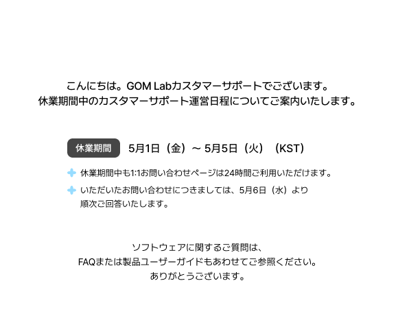 労働の日およびこどもの日の連休期間中のGOM Labカスタマーサポートのご案内休業期間中のカスタマーサポート運営日程についてご案内いたします。休業期間1（金）～ 5. 5（火）（KST）休業中も1:1お問い合わせは24時間利用可お問い合わせは5/6（水）より順次回答ソフトウェアに関するご質問は、FAQまたは製品ユーザーガイドもあわせてご参照ください。ありがとうございます。