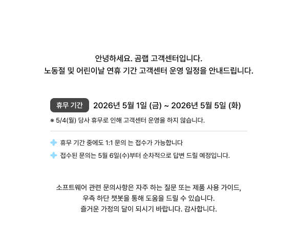 노동절 및 어린이날 연휴기간 곰랩 고객센터 안내, 연휴 기간 고객센터 운영 일정을 안내드립니다. 휴무일 :  2026. 5. 1 (금) ~ 5. 5 (화),  ※ 5/4(월) 고객센터 미운영 (당사 휴무),  휴무 기간 동안에도 1:1 문의 접수 가능, 문의 답변 5/6(수)부터 순차 진행, 소프트웨어 관련 문의는 자주 하는 질문, 제품 사용가이드, 우측 하단 챗봇을 통해 도움 드리겠습니다.